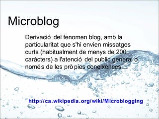 Microblog
Derivació del fenomen blog, amb la
particularitat que s'hi envien missatges
curts (habitualment de menys de 200
caràcters) a l'atenció del public general o
només de les prò pies coneixences.
http://ca.wikipedia.org/wiki/Microblogging
 