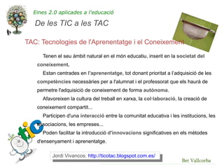 Eines 2.0 aplicades a l'educació

   De les TIC a les TAC

TAC: Tecnologies de l'Aprenentatge i el Coneixement
     Tenen el seu àmbit natural en el món educatiu, inserit en la societat del
   coneixement.
     Estan centrades en l'aprenentatge, tot donant prioritat a l’adquisició de les
   competències necessàries per a l'alumnat i el professorat que els haurà de
   permetre l'adquisició de coneixement de forma autònoma.
     Afavoreixen la cultura del treball en xarxa, la col·laboració, la creació de
   coneixement compartit...
     Participen d'una interacció entre la comunitat educativa i les institucions, les
   associacions, les empreses...
     Poden facilitar la introducció d'innovacions significatives en els mètodes
   d'ensenyament i aprenentatge.

         Jordi Vivancos: http://ticotac.blogspot.com.es/
                                                                     Bet Vallcorba
 