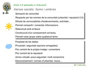 Eines 2.0 aplicades a l'educació

Xarxes socials: llums i ombres
 Sensació de comunitat
 Respecte per les normes de la comunitat (urbanitat i reputació 2.0)
 Difusió de convocatòries d'esdeveniments, activitats...
 Permet compartir i comentar informacions
 Relacionat amb el lleure
 Construcció d'un coneixement col lectiu
 Permet crear grups sobre qualsevol tema

 Propietat de les dades
 Privacitat i seguretat (opcions amagades)
 Poc control de la pròpia imatge i comentaris
 Poc control de la reputació
 Amics virtuals: poca seguretat i molt compromís
 Desconeixement: normes d'urbanitat, riscos...
                                                           Bet Vallcorba
 