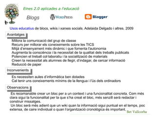 Eines 2.0 aplicades a l'educació

             Blogs

 Usos educatius de blocs, wikis i xarxes socials. Adelaida Delgado i altres. 2009
Avantatges
  Millora la comunicació del grup de classe
  Recurs per millorar els coneixements sobre les TICS
  Mitjà d’ensenyament més dinàmic i que fomenta l'autonomia
  Augmenta la consciència i la necessitat de la qualitat dels treballs publicats
  Potencien el treball col·laboratiu i la socialització de materials
  Creen la necessitat als alumnes de llegir, d’indagar, de cercar informació
  Reducció de paper
Inconvenients
  Es necessiten aules d’informàtica ben dotades
  Cal tenir uns coneixements mínims de la llengua i l’ús dels ordinadors
Observacions
  Es recomanable crear un bloc per a un context i una funcionalitat concreta. Com més
 clara sigui la funcionalitat per la que s’ha creat el bloc, més senzill serà redactar i
 construir missatges.
  Un bloc serà més adient que un wiki quan la informació sigui puntual en el temps, poc
 extensa, de caire individual o quan l’organització cronològica és important.
                                                                                 Bet Vallcorba
 