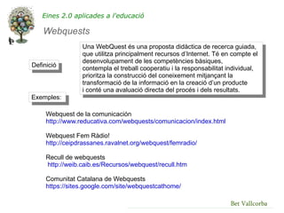 Eines 2.0 aplicades a l'educació

    Webquests
                 Una WebQuest és una proposta didàctica de recerca guiada,
                 que utilitza principalment recursos d’Internet. Té en compte el
                 desenvolupament de les competències bàsiques,
Definició
                 contempla el treball cooperatiu i la responsabilitat individual,
                 prioritza la construcció del coneixement mitjançant la
                 transformació de la informació en la creació d’un producte
                 i conté una avaluació directa del procés i dels resultats.
Exemples:

     Webquest de la comunicación
     http://www.reducativa.com/webquests/comunicacion/index.html

     Webquest Fem Ràdio!
     http://ceipdrassanes.ravalnet.org/webquest/femradio/

     Recull de webquests
     http://weib.caib.es/Recursos/webquest/recull.htm

     Comunitat Catalana de Webquests
     https://sites.google.com/site/webquestcathome/

                                                                       Bet Vallcorba
 