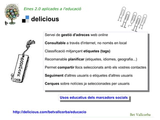 Eines 2.0 aplicades a l'educació




                  Servei de gestió d'adreces web online

                  Consultable a través d'internet, no només en local

                  Classificació mitjançant etiquetes (tags)

                  Recomanable planificar (etiquetes, idiomes, geografia...)

                  Permet compartir llocs seleccionats amb els vostres contactes

                  Seguiment d'altres usuaris o etiquetes d'altres usuaris

                  Cerques sobre notícies ja seleccionades per usuaris


                           Usos educatius dels marcadors socials


http://delicious.com/betvallcorba/educacio
                                                                        Bet Vallcorba
 