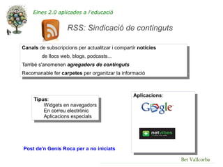 Eines 2.0 aplicades a l'educació


                    RSS: Sindicació de continguts

Canals de subscripcions per actualitzar i compartir notícies
        de llocs web, blogs, podcasts...
També s'anomenen agregadors de continguts
Recomanable fer carpetes per organitzar la informació



                                                 Aplicacions:
     Tipus:
         Widgets en navegadors
         En correu electrònic
         Aplicacions especials




Post de'n Genís Roca per a no iniciats

                                                                Bet Vallcorba
 