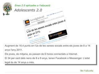 Eines 2.0 aplicades a l'educació

        Adolescents 2.0




Augment de 16,4 punts en l’ús de les xarxes socials entre els joves de 8 a 14
anys l'any 2011.
Els joves, de mitjana, es passen de 6 hores connectats a Internet.
El 34 per cent dels nens de 8 a 9 anys, tenen Facebook o Messenger. L’edat
legal és de 14 anys o més.


                                                                     Bet Vallcorba
 
