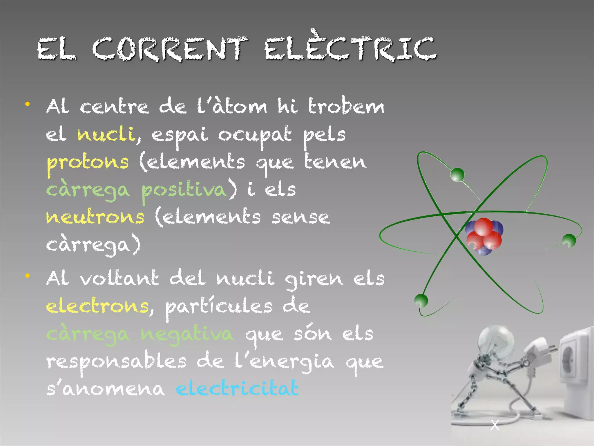 EL CORRENT ELÈCTRIC
!X
• Al centre de l’àtom hi trobem
el nucli, espai ocupat pels
protons (elements que tenen
càrrega positiva) i els
neutrons (elements sense
càrrega)
• Al voltant del nucli giren els
electrons, partícules de
càrrega negativa que són els
responsables de l’energia que
s’anomena electricitat
 