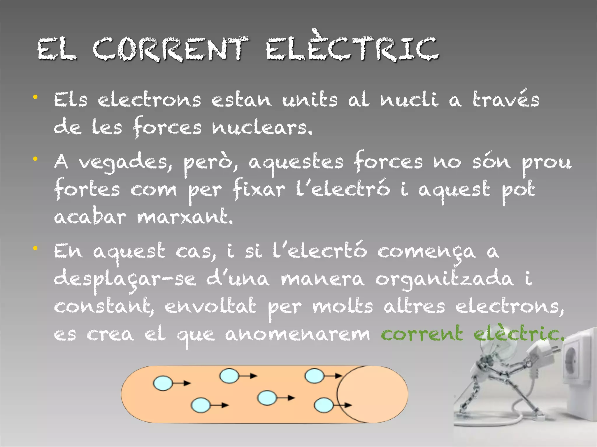 EL CORRENT ELÈCTRIC
• Els electrons estan units al nucli a través
de les forces nuclears.
• A vegades, però, aquestes forces no són prou
fortes com per fixar l’electró i aquest pot
acabar marxant.
• En aquest cas, i si l’elecrtó comença a
desplaçar-se d’una manera organitzada i
constant, envoltat per molts altres electrons,
es crea el que anomenarem corrent elèctric.
 