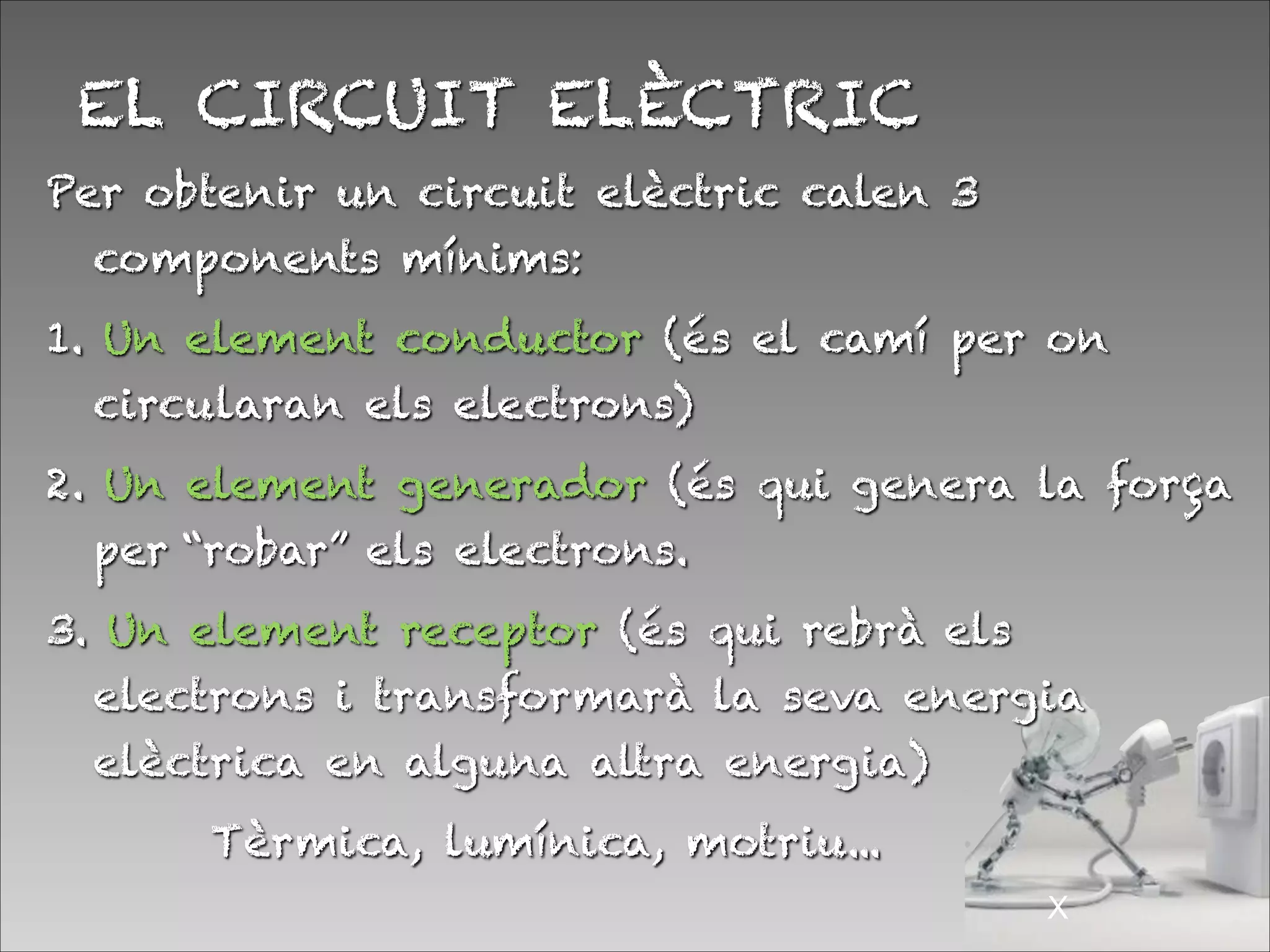 EL CIRCUIT ELÈCTRIC
Per obtenir un circuit elèctric calen 3
components mínims:
1. Un element conductor (és el camí per on
circularan els electrons)
2. Un element generador (és qui genera la força
per “robar” els electrons.
3. Un element receptor (és qui rebrà els
electrons i transformarà la seva energia
elèctrica en alguna altra energia)
Tèrmica, lumínica, motriu...
!X
 