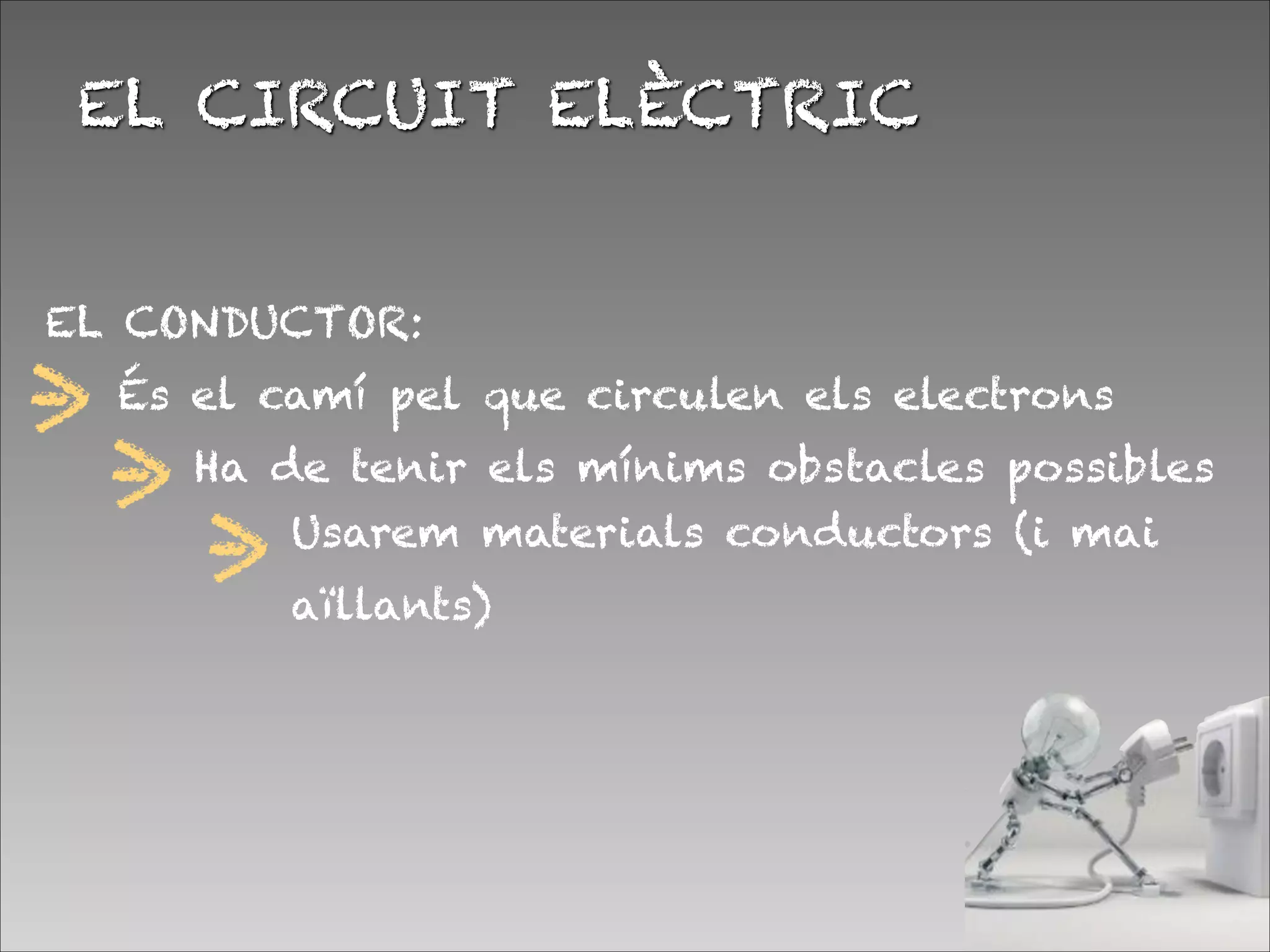 EL CONDUCTOR:


EL CIRCUIT ELÈCTRIC
És el camí pel que circulen els electrons
Ha de tenir els mínims obstacles possibles
Usarem materials conductors (i mai
aïllants)
 