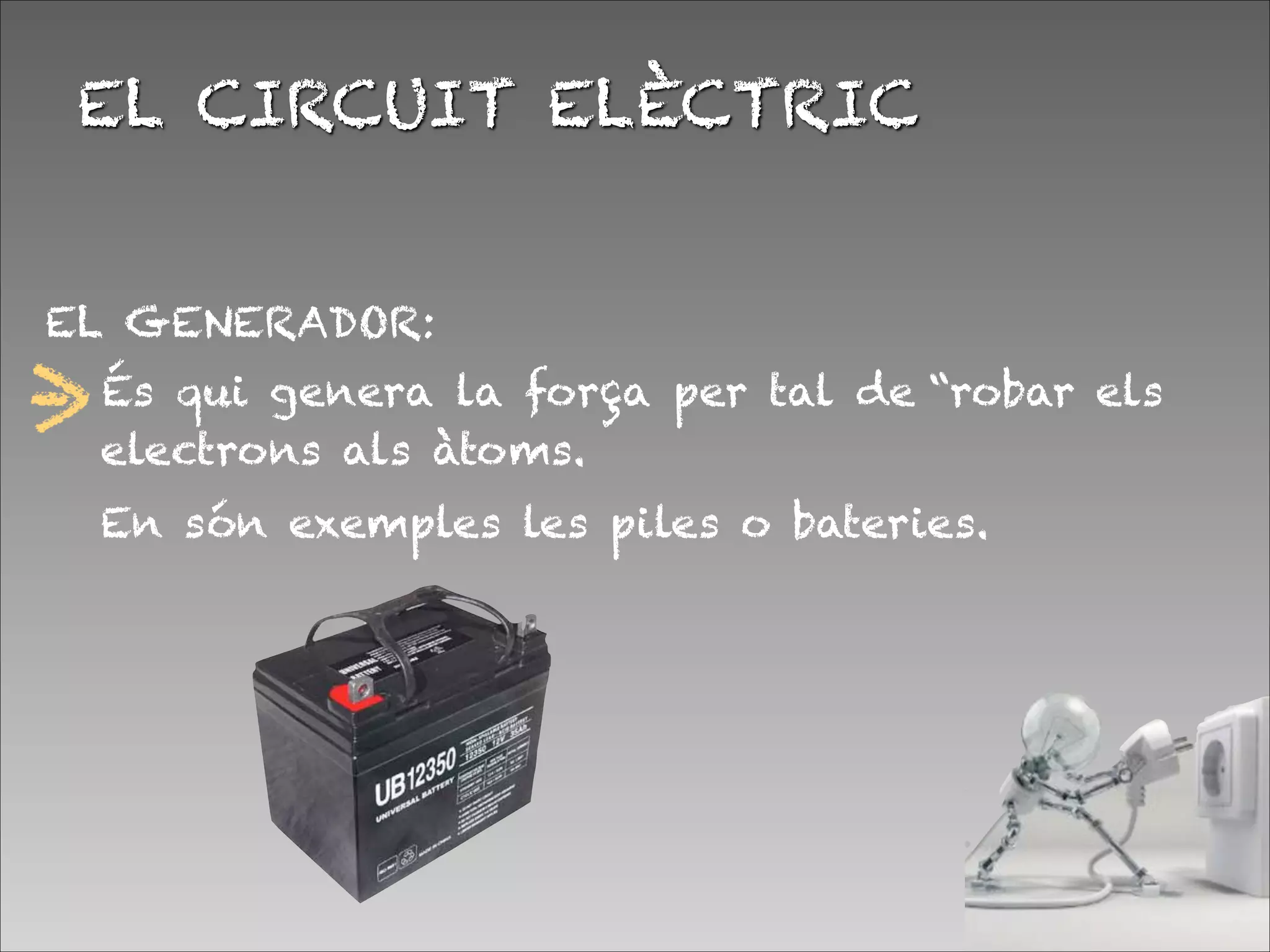 EL GENERADOR:


EL CIRCUIT ELÈCTRIC
És qui genera la força per tal de “robar els
electrons als àtoms.
En són exemples les piles o bateries.
 