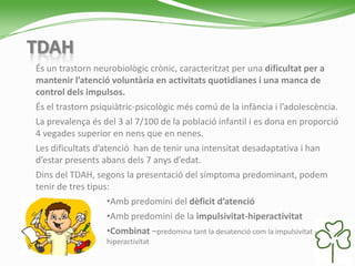 TDAH
És un trastorn neurobiològic crònic, caracteritzat per una dificultat per a
mantenir l’atenció voluntària en activitats quotidianes i una manca de
control dels impulsos.
És el trastorn psiquiàtric-psicològic més comú de la infància i l’adolescència.
La prevalença és del 3 al 7/100 de la població infantil i es dona en proporció
4 vegades superior en nens que en nenes.
Les dificultats d’atenció han de tenir una intensitat desadaptativa i han
d’estar presents abans dels 7 anys d’edat.
Dins del TDAH, segons la presentació del símptoma predominant, podem
tenir de tres tipus:
•Amb predomini del dèficit d’atenció
•Amb predomini de la impulsivitat-hiperactivitat
•Combinat –predomina tant la desatenció com la impulsivitat -
hiperactivitat
 