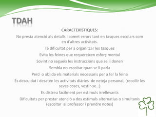 TDAH
CARACTERÍSTIQUES:
No presta atenció als detalls i comet errors tant en tasques escolars com
en d’altres activitats.
Té dificultat per a organitzar les tasques
Evita les feines que requereixen esforç mental
Sovint no segueix les instruccions que se li donen
Sembla no escoltar quan se li parla
Perd o oblida els materials necessaris per a fer la feina
És descuidat i desatén les activitats diàries de neteja personal, (recollir les
seves coses, vestir-se…)
Es distreu fàcilment per estímuls irrellevants
Dificultats per prestar atenció a dos estímuls alternatius o simultanis
(escoltar al professor i prendre notes)
 