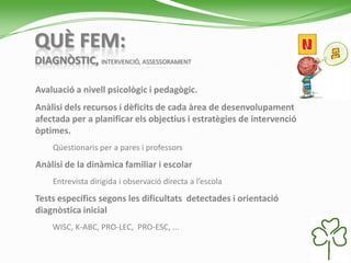 QUÈ FEM:
DIAGNÒSTIC, INTERVENCIÓ, ASSESSORAMENT
Avaluació a nivell psicològic i pedagògic.
Anàlisi dels recursos i dèficits de cada àrea de desenvolupament
afectada per a planificar els objectius i estratègies de intervenció
òptimes.
Qüestionaris per a pares i professors
Anàlisi de la dinàmica familiar i escolar
Entrevista dirigida i observació directa a l’escola
Tests específics segons les dificultats detectades i orientació
diagnòstica inicial
WISC, K-ABC, PRO-LEC, PRO-ESC, ...
 