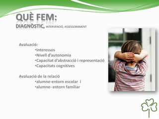 QUÈ FEM:
DIAGNÒSTIC, INTERVENCIÓ, ASSESSORAMENT
Avaluació:
•Interessos
•Nivell d’autonomia
•Capacitat d’abstracció i representació
•Capacitats cognitives
Avaluació de la relació
•alumne-entorn escolar i
•alumne- entorn familiar
 