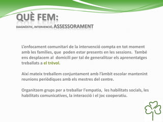 QUÈ FEM:
DIAGNÒSTIC, INTERVENCIÓ, ASSESSORAMENT
L’enfocament comunitari de la intervenció compta en tot moment
amb les famílies, que poden estar presents en les sessions. També
ens desplacem al domicili per tal de generalitzar els aprenentatges
treballats a el trèvol.
Així mateix treballem conjuntament amb l’àmbit escolar mantenint
reunions periòdiques amb els mestres del centre.
Organitzem grups per a treballar l'empatia, les habilitats socials, les
habilitats comunicatives, la interacció i el joc cooperatiu.
 