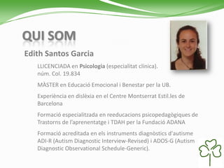 QUI SOM
Edith Santos Garcia
LLICENCIADA en Psicologia (especialitat clínica).
núm. Col. 19.834
MÀSTER en Educació Emocional i Benestar per la UB.
Experiència en dislèxia en el Centre Montserrat Estil.les de
Barcelona
Formació especialitzada en reeducacions psicopedagògiques de
Trastorns de l’aprenentatge i TDAH per la Fundació ADANA
Formació acreditada en els instruments diagnòstics d'autisme
ADI-R (Autism Diagnostic Interview-Revised) i ADOS-G (Autism
Diagnostic Observational Schedule-Generic).
 