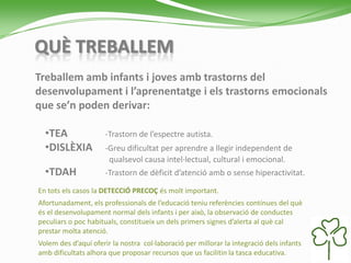 QUÈ TREBALLEM
Treballem amb infants i joves amb trastorns del
desenvolupament i l’aprenentatge i els trastorns emocionals
que se’n poden derivar:
•TEA -Trastorn de l’espectre autista.
•DISLÈXIA -Greu dificultat per aprendre a llegir independent de
qualsevol causa intel·lectual, cultural i emocional.
•TDAH -Trastorn de dèficit d’atenció amb o sense hiperactivitat.
En tots els casos la DETECCIÓ PRECOÇ és molt important.
Afortunadament, els professionals de l’educació teniu referències contínues del què
és el desenvolupament normal dels infants i per això, la observació de conductes
peculiars o poc habituals, constitueix un dels primers signes d’alerta al què cal
prestar molta atenció.
Volem des d’aquí oferir la nostra col·laboració per millorar la integració dels infants
amb dificultats alhora que proposar recursos que us facilitin la tasca educativa.
 