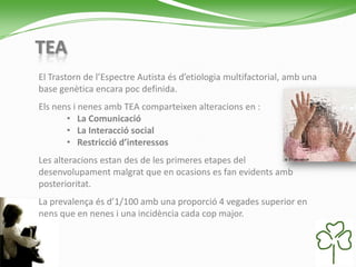 TEA
El Trastorn de l’Espectre Autista és d’etiologia multifactorial, amb una
base genètica encara poc definida.
Els nens i nenes amb TEA comparteixen alteracions en :
• La Comunicació
• La Interacció social
• Restricció d’interessos
Les alteracions estan des de les primeres etapes del
desenvolupament malgrat que en ocasions es fan evidents amb
posterioritat.
La prevalença és d’1/100 amb una proporció 4 vegades superior en
nens que en nenes i una incidència cada cop major.
 