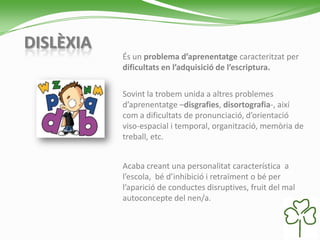 DISLÈXIA
És un problema d’aprenentatge caracteritzat per
dificultats en l’adquisició de l’escriptura.
Sovint la trobem unida a altres problemes
d’aprenentatge –disgrafies, disortografia-, així
com a dificultats de pronunciació, d’orientació
viso-espacial i temporal, organització, memòria de
treball, etc.
Acaba creant una personalitat característica a
l’escola, bé d’inhibició i retraïment o bé per
l’aparició de conductes disruptives, fruit del mal
autoconcepte del nen/a.
 