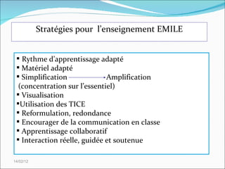 Stratégies pour  l’enseignement EMILE 14/02/12 Rythme d’apprentissage adapté Matériel adapté Simplification Amplification (concentration sur l’essentiel) Visualisation  Utilisation des TICE Reformulation, redondance Encourager de la communication en classe Apprentissage collaboratif Interaction réelle, guidée et soutenue 