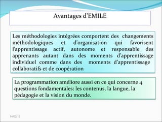 Avantages d’EMILE 14/02/12 Les méthodologies intégrées comportent des  changements méthodologiques et d’organisation qui favorisent l’apprentissage actif, autonome et responsable des apprenants autant dans des moments d’apprentissage individuel comme dans des  moments d’apprentissage  collaboratifs et de coopération La programmation améliore aussi en ce qui concerne 4 questions fondamentales: les contenus, la langue, la pédagogie et la vision du monde. 