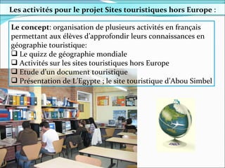 Le concept : organisation de plusieurs activités en français permettant aux élèves d’approfondir leurs connaissances en géographie touristique: Le quizz de géographie mondiale Activités sur les sites touristiques hors Europe Etude d’un document touristique Présentation de L’Egypte ; le site touristique d’Abou Simbel Les activités  pour le projet Sites touristiques hors Europe  : 