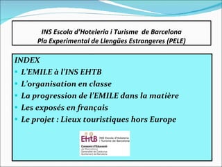 INS Escola d’Hoteleria i Turisme  de Barcelona Pla Experimental de Llengües Estrangeres (PELE) INDEX L’EMILE à l’INS EHTB L’organisation en classe La progression de l’EMILE dans la matière Les exposés en français Le projet : Lieux touristiques hors Europe   
