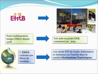Notre établissement intègre EMILE depuis 2008 Fait suite au projet  CLIL   commencé en  2005 L’  EMILE  s’adresse aux élèves de tourisme  1 ère année BTS de Guide, Information et Assistance au Touriste dans la matière  Destinations Touristiques. 