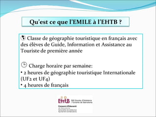Classe de géographie touristique en français avec des élèves de Guide, Information et Assistance au Touriste   de première année    Charge horaire par semaine: 2 heures de géographie touristique Internationale (UF2 et UF4) 4 heures de français Qu’est ce que l’EMILE à l’EHTB ? 