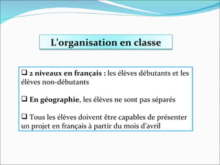 2 niveaux en français :  les élèves débutants et les élèves non-débutants En géographie , les élèves ne sont pas séparés Tous les élèves doivent être capables de présenter un projet en français à partir du mois d’avril L’organisation en classe 
