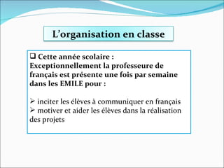 Cette année scolaire :  Exceptionnellement la professeure de français est présente une fois par semaine dans les EMILE pour : inciter les élèves à communiquer en français motiver et aider les élèves dans la réalisation des projets L’organisation en classe 