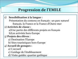 1)  Sensibilisation à la langue :  Présentation du contenu en français : un parc naturel français, la France et la France d’Outre-mer 2 ) Activités de classe : a)Une partie des différents projets en français b)Les activités hors-Europe 3)  Projets des élèves  :  a) Destination l’Europe b) Sites touristiques hors-Europe 4)  Accueil de groupes : a) L’accueil c) Guidage de l’établissement d) Visite guidée: quartier gothique Progression de l’EMILE 
