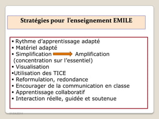 Stratégies pour l’enseignement EMILE
01/04/2014
 Rythme d’apprentissage adapté
 Matériel adapté
 Simplification Amplification
(concentration sur l’essentiel)
 Visualisation
Utilisation des TICE
 Reformulation, redondance
 Encourager de la communication en classe
 Apprentissage collaboratif
 Interaction réelle, guidée et soutenue
 