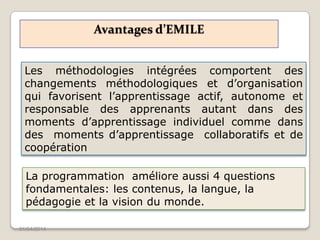 Avantages d’EMILE
01/04/2014
Les méthodologies intégrées comportent des
changements méthodologiques et d’organisation
qui favorisent l’apprentissage actif, autonome et
responsable des apprenants autant dans des
moments d’apprentissage individuel comme dans
des moments d’apprentissage collaboratifs et de
coopération
La programmation améliore aussi 4 questions
fondamentales: les contenus, la langue, la
pédagogie et la vision du monde.
 
