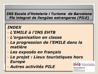 INS Escola d’Hoteleria i Turisme de Barcelona
Pla integrat de llengües estrangeres (PILE)
INDEX
 L’EMILE à l’INS EHTB
 L’organisation en classe
 La progression de l’EMILE dans la
matière
 Les exposés en français
 Le projet : Lieux touristiques hors
Europe
 Autres activités PILE
 