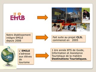 Notre établissement
intègre EMILE
depuis 2008
Fait suite au projet CLIL
commencé en 2005
L’ EMILE
s’adresse
aux élèves
de
tourisme
1 ère année BTS de Guide,
Information et Assistance
Touristique de la matière
Destinations Touristiques.
 
