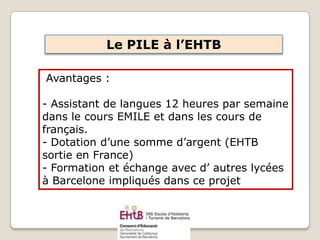 Avantages :
- Assistant de langues 12 heures par semaine
dans le cours EMILE et dans les cours de
français.
- Dotation d’une somme d’argent (EHTB
sortie en France)
- Formation et échange avec d’ autres lycées
à Barcelone impliqués dans ce projet
Le PILE à l’EHTB
 
