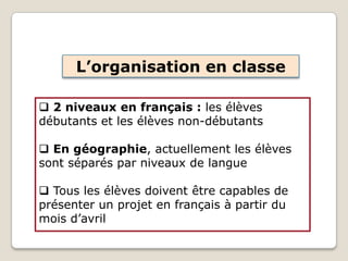 L’organisation en classe
 2 niveaux en français : les élèves
débutants et les élèves non-débutants
 En géographie, actuellement les élèves
sont séparés par niveaux de langue
 Tous les élèves doivent être capables de
présenter un projet en français à partir du
mois d’avril
 