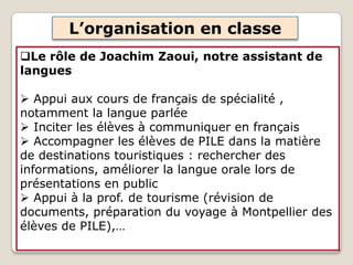 L’organisation en classe
Le rôle de Joachim Zaoui, notre assistant de
langues
 Appui aux cours de français de spécialité ,
notamment la langue parlée
 Inciter les élèves à communiquer en français
 Accompagner les élèves de PILE dans la matière
de destinations touristiques : rechercher des
informations, améliorer la langue orale lors de
présentations en public
 Appui à la prof. de tourisme (révision de
documents, préparation du voyage à Montpellier des
élèves de PILE),…
 