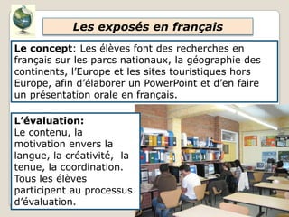 Les exposés en français
Le concept: Les élèves font des recherches en
français sur les parcs nationaux, la géographie des
continents, l’Europe et les sites touristiques hors
Europe, afin d’élaborer un PowerPoint et d’en faire
un présentation orale en français.
L’évaluation:
Le contenu, la
motivation envers la
langue, la créativité, la
tenue, la coordination.
Tous les élèves
participent au processus
d’évaluation.
 
