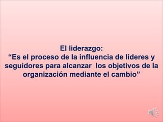 El liderazgo:
“Es el proceso de la influencia de lideres y
seguidores para alcanzar los objetivos de la
organización mediante el cambio”
 