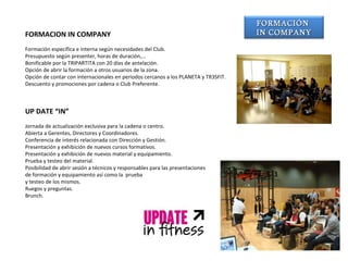 FORMACION IN COMPANY Formación específica e interna según necesidades del Club. Presupuesto según presenter, horas de duración,… Bonificable por la TRIPARTITA con 20 días de antelación. Opción de abrir la formación a otros usuarios de la zona.  Opción de contar con internacionales en periodos cercanos a los PLANETA y TR3SFIT. Descuento y promociones por cadena o Club Preferente.        UP DATE “IN” Jornada de actualización exclusiva para la cadena o centro. Abierta a Gerentes, Directores y Coordinadores. Conferencia de interés relacionada con Dirección y Gestión. Presentación y exhibición de nuevos cursos formativos. Presentación y exhibición de nuevos material y equipamiento. Prueba y testeo del material. Posibilidad de abrir sesión a técnicos y responsables para las presentaciones  de formación y equipamiento así como la  prueba  y testeo de los mismos. Ruegos y preguntas. Brunch. FORMACIÓN  IN COMPANY 