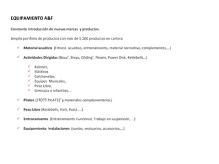 Constante introducción de nuevas marcas  y productos.  Amplio portfolio de productos con más de 1.200 productos en cartera Material acuático   (Fitness  acuático, entrenamiento, material recreativo, complementos,…) Actividades Dirigidas  (Bosu ® , Steps, Gliding ® , Flowin, Power Disk, Ketlebells…) Balones, Elásticos Colchonetas, Equipos  Musicales, Peso Libre, Gimnasia e infantiles,… Pilates  (STOTT PILATES ®  y materiales complementarios) Peso Libre  (Ketlebells, York, Hoist ….) Entrenamiento  (Entrenamiento Funcional, Trabajo en suspensión, …) Equipamiento  instalaciones  (suelos, vestuarios, accesorios,…) EQUIPAMIENTO A&F 