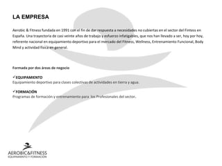 LA EMPRESA Aerobic & Fitness fundada en 1991 con el fin de dar respuesta a necesidades no cubiertas en el sector del Fintess en España. Una trayectoria de casi veinte años de trabajo y esfuerzo infatigables, que nos han llevado a ser, hoy por hoy, referente nacional en equipamiento deportivo para el mercado del Fitness, Wellness, Entrenamiento Funcional, Body Mind y actividad física en general.   Formada por dos áreas de negocio EQUIPAMIENTO   Equipamiento deportivo para clases colectivas de actividades en tierra y agua. FORMACIÓN Programas de formación y entrenamiento para  los Profesionales del sector . 
