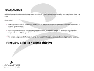 NUESTRA MISIÓN Aportar innovación y conocimiento a todos los centros y profesionales relacionados con la actividad física y la salud. Ofreciendo: La  búsqueda de nuevos formatos y tendencias de entrenamiento que aporten innovación, creatividad y nuevas oportunidades.  Que nos permita ofrecer  nuevos y mejores productos, primando siempre la calidad, la seguridad y la mejor relación calidad – precio. Un amplio programa de formación de las nuevas actividades más destacadas en el panorama nacional.  Porque tu éxito es nuestro objetivo 