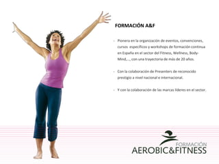 -  Pionera en la organización de eventos, convenciones, cursos  específicos y workshops de formación continua en España en el sector del Fitness, Wellness, Body-Mind,…, con una trayectoria de más de 20 años. -  Con la colaboración de Presenters de reconocido prestigio a nivel nacional e internacional.  -  Y con la colaboración de las marcas líderes en el sector. FORMACIÓN A&F  