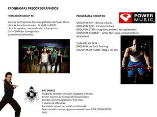 FORMACIÓN GROUP RX   Sistema de Programas Precoreografiados de Power Music. Libre de derechos de autor. Ni SGAE ni AGEDI. Libre de royalties, mensualidades o franquicias. DVD+CD+Notas Coreográficas Volúmenes trimestrales.  BIG DANCE Programa de Bailes de Salón adaptado al fitness.  Primer Sistema de Coreografía Desarrollada. Combina precoreografiado y free style. 7 niveles de dificultad.  Formación semestral, inicial y continuada. Seleccionado como programa innovador para IDEA CONVENTION 2011.   PROGRAMAS PRECOREGRAFIADOS PROGRAMAS GROUP RX   GROUP RX RIP – Barras y discos GROUP RX REV – Ciclismo Indoor GROUP RX STEP – Step (lanzamiento en septiembre) GROUP RX COMBAT – Artes Marciales (lanzamiento en diciembre)   Y además en 2012… GROUP RX de Boot Training  GROUP RX de Pilates, Yoga y Tai-Chi 
