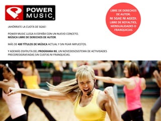 LIBRE DE DERECHOS DE AUTOR.   NI SGAE NI AGEDI. LIBRE DE ROYALTIES ,  MENSUALIDADES O FRANQUICIAS ¡AHÓRRATE LA CUOTA DE SGAE!   POWER MUSIC LLEGA A ESPAÑA CON UN NUEVO CONCETO.  MÚSICA LIBRE DE DERECHOS DE AUTOR .    MÁS DE  400 TÍTULOS DE MÚSICA  ACTUAL Y SIN PGAR IMPUESTOS.   Y ADEMÁS DSIFRUTA DEL  PROGRAMA RX , UN NOVEDOSOSISTEMA DE ACTIVIDADES PRECOREOGRAFIADAS SIN CUOTAS NI FRANQUICIAS.   