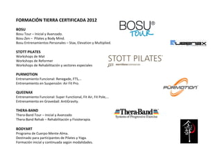FORMACIÓN TIERRA CERTIFICADA 2012   BOSU Bosu Tour – Inicial y Avanzado. Bosu Zen –  Pilates y Body Mind. Bosu Entrenamientos Personales – Stax, Elevation y Multiplied.   STOTT PILATES Workshops de Mat Workshops de Reformer Workshops de Rehabilitación y sectores especiales   PURMOTION Entrenamiento Funcional: Renegade, FTS,… Entrenamiento en Suspensión: Air Fit Pro.   QUEENAX Entrenamiento Funcional: Super Functional, Fit Air, Fit Pole,… Entrenamiento en Gravedad: AntiGravity.   THERA-BAND Thera-Band Tour – Inicial y Avanzado Thera-Band Rehab – Rehabilitación y Fisioterapia.   BODYART  Programa de Cuerpo-Mente-Alma.  Destinado para participantes de Pilates y Yoga.  Formación inicial y continuada según modalidades. 