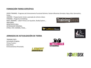 FORMACIÓN TIERRA ESPECÍFICA   CROSS TRAINING - Programa de Entrenamiento Funcional Extremo. Existen diferentes formatos: Aqua, Kids, Gymnastics, Snow,… LEMOND – Programación inicial y avanzada de ciclismo indoor. STRIDING – Programa de Walking.  BOOT TRAINING – Lebert Fitness con Equalizer, Buddy System,… ANATOMIA. MONITOR DE SALA. ENTRENADOR PERSONAL. OTRAS: STEP, AEROBIC, PICAS,… JORNADAS DE ACTUALIZACIÓN DE TIERRA  TRAINING DAYS Actividades Dirigidas. Fitness Fussion. Body Mind. Entrenamientos Personales. 