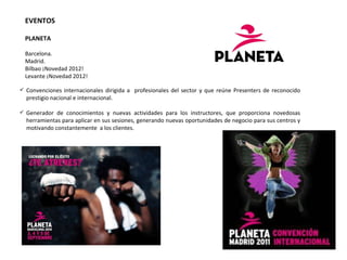 EVENTOS    PLANETA  Barcelona. Madrid. Bilbao ¡Novedad 2012! Levante ¡Novedad 2012! Convenciones internacionales dirigida a  profesionales del sector y que reúne Presenters de reconocido prestigio nacional e internacional. Generador de conocimientos y nuevas actividades para los instructores, que proporciona novedosas herramientas para aplicar en sus sesiones, generando nuevas oportunidades de negocio para sus centros y motivando constantemente  a los clientes. 